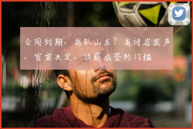 合同到期,离队山东?高诗岩发声,官宣决定,顶薪成签约门槛