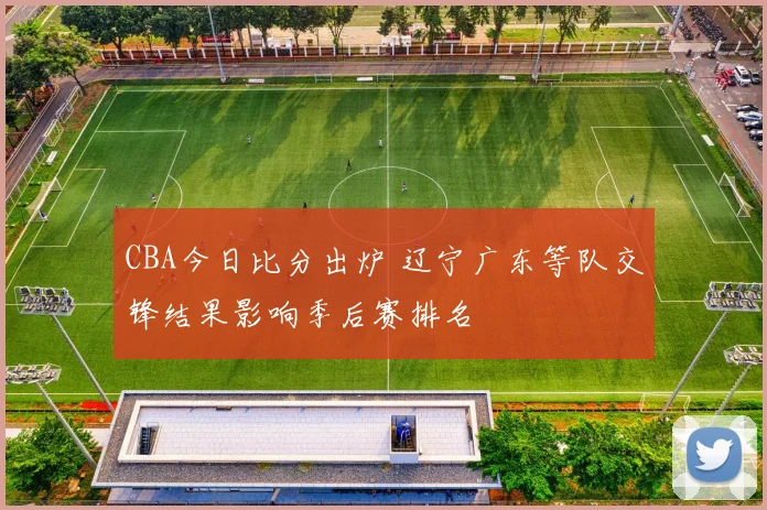 CBA今日比分出炉 辽宁广东等队交锋结果影响季后赛排名