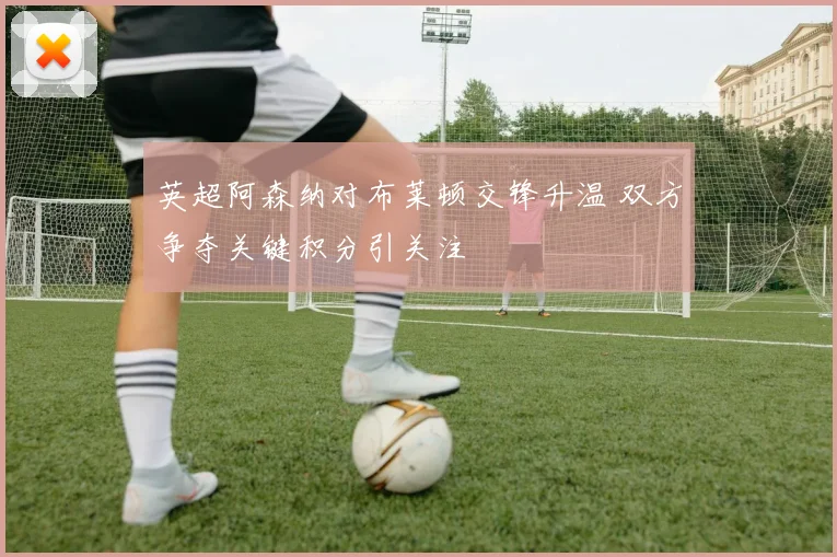英超阿森纳对布莱顿交锋升温 双方争夺关键积分引关注