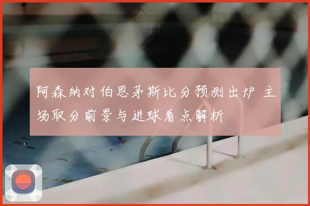 阿森纳对伯恩茅斯比分预测出炉 主场取分前景与进球看点解析