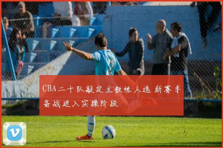 CBA二十队敲定主教练人选 新赛季备战进入实操阶段