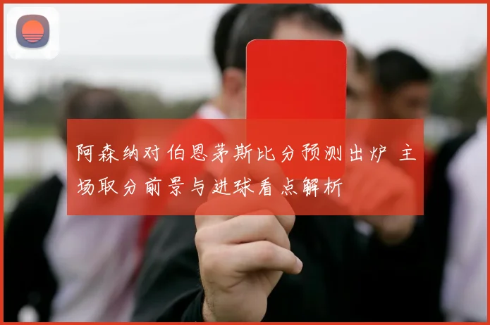 阿森纳对伯恩茅斯比分预测出炉 主场取分前景与进球看点解析