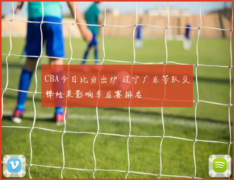 CBA今日比分出炉 辽宁广东等队交锋结果影响季后赛排名