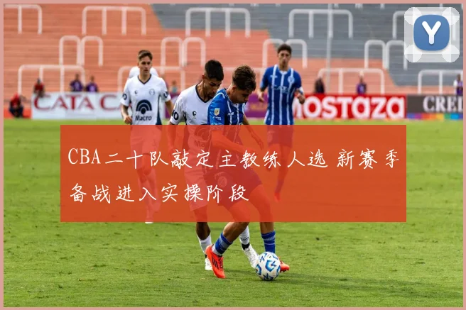 CBA二十队敲定主教练人选 新赛季备战进入实操阶段