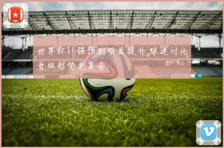 世界杯16强预测难度提升 球迷讨论晋级形势更复杂