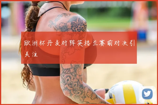 欧洲杯丹麦对阵英格兰赛前对决引关注