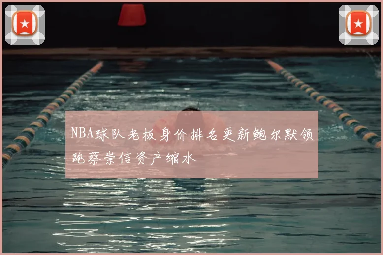 NBA球队老板身价排名更新鲍尔默领跑蔡崇信资产缩水