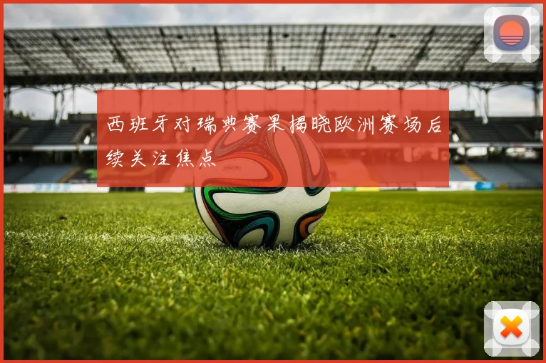 西班牙对瑞典赛果揭晓欧洲赛场后续关注焦点