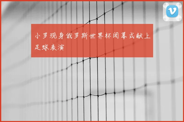 小罗现身俄罗斯世界杯闭幕式献上足球表演
