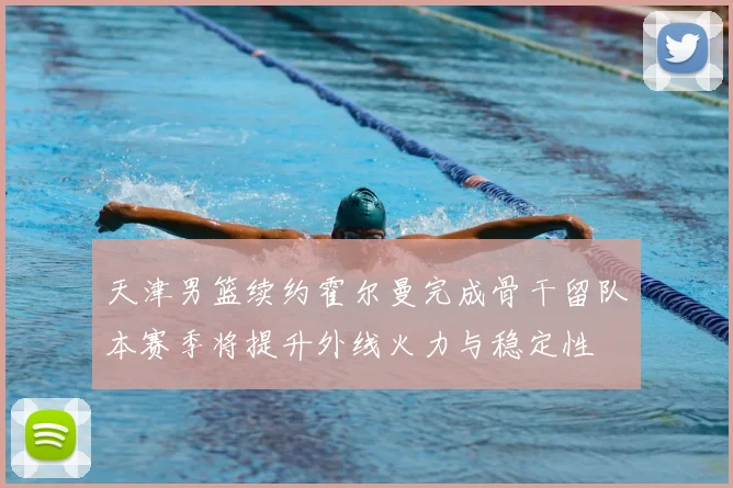 天津男篮续约霍尔曼完成骨干留队本赛季将提升外线火力与稳定性