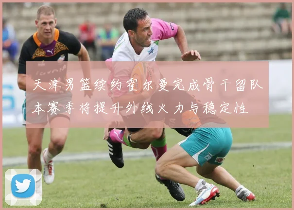 天津男篮续约霍尔曼完成骨干留队本赛季将提升外线火力与稳定性