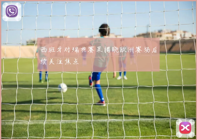 西班牙对瑞典赛果揭晓欧洲赛场后续关注焦点