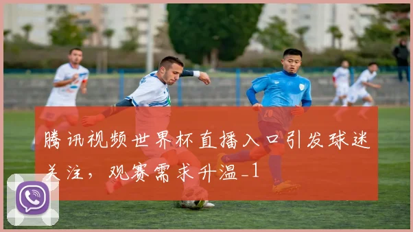 腾讯视频世界杯直播入口引发球迷关注，观赛需求升温_1