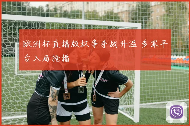 欧洲杯直播版权争夺战升温 多家平台入局抢播