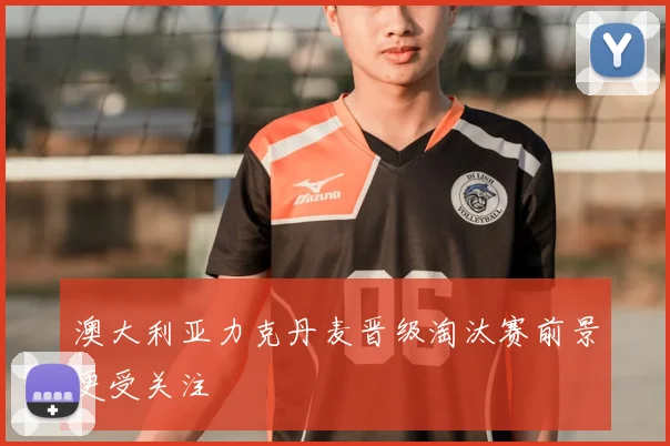 澳大利亚力克丹麦晋级淘汰赛前景更受关注