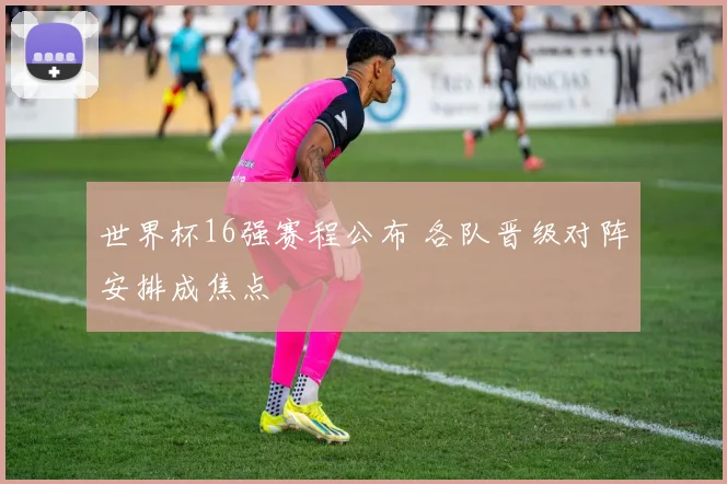 世界杯16强赛程公布 各队晋级对阵安排成焦点