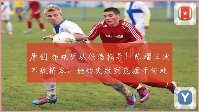 原创 拒绝听从任浩指导!陈熠三次不敌桥本,她的失败到底源于何处?