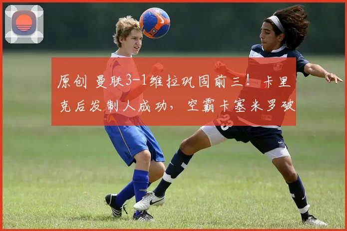 原创 曼联3-1维拉巩固前三！卡里克后发制人成功，空霸卡塞米罗破局助攻王B费破纪录