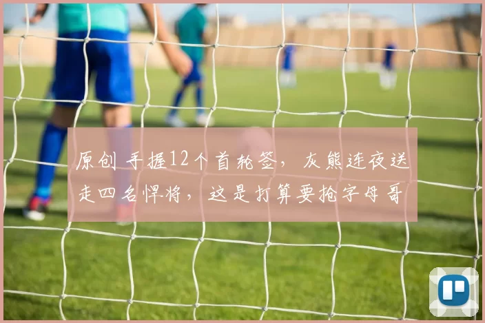 原创 手握12个首轮签,灰熊连夜送走四名悍将,这是打算要抢字母哥吗?