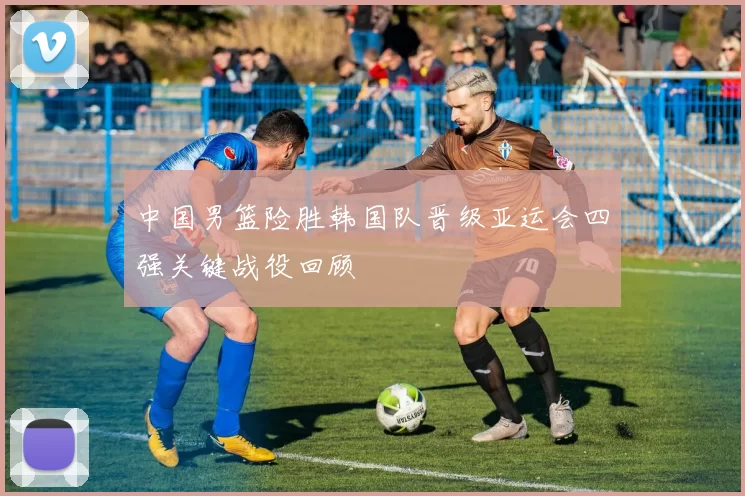 中国男篮险胜韩国队晋级亚运会四强关键战役回顾