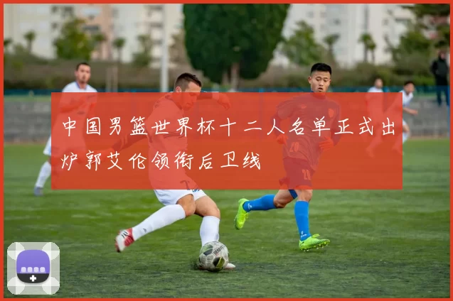 中国男篮世界杯十二人名单正式出炉郭艾伦领衔后卫线