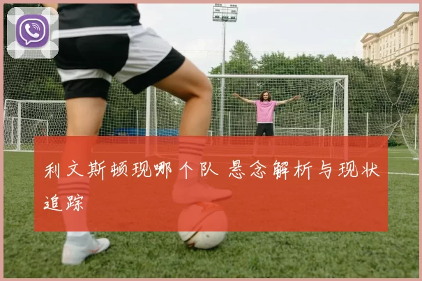 利文斯顿现哪个队 悬念解析与现状追踪