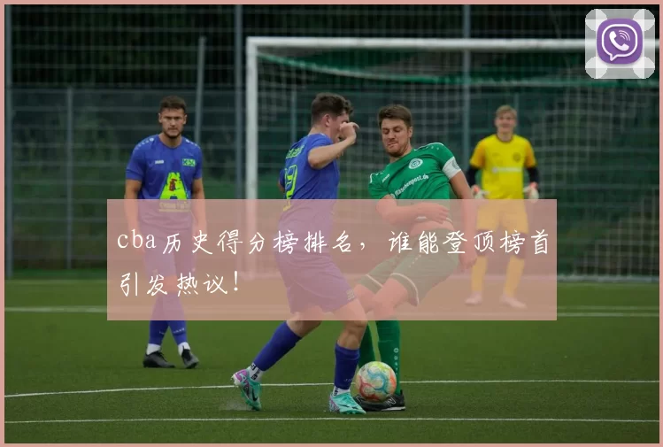 cba历史得分榜排名，谁能登顶榜首引发热议！