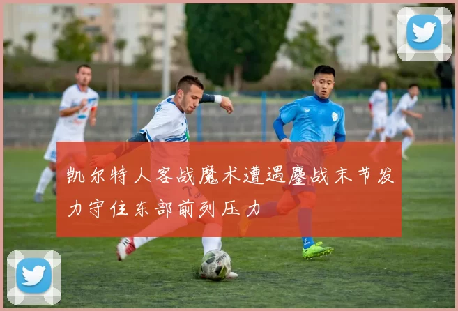 凯尔特人客战魔术遭遇鏖战末节发力守住东部前列压力