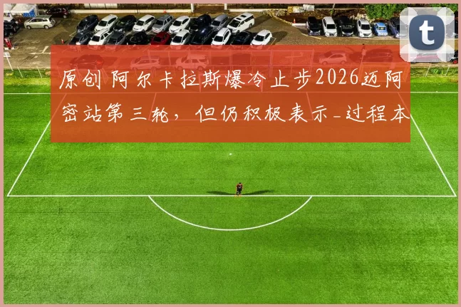 原创 阿尔卡拉斯爆冷止步2026迈阿密站第三轮，但仍积极表示_过程本身是顺利的_