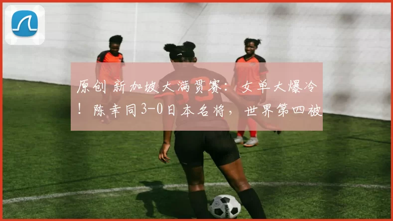 原创 新加坡大满贯赛:女单大爆冷!陈幸同3-0日本名将,世界第四被淘汰