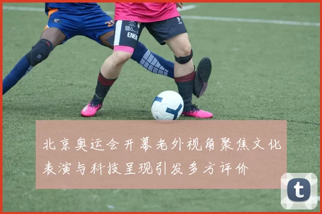 北京奥运会开幕老外视角聚焦文化表演与科技呈现引发多方评价