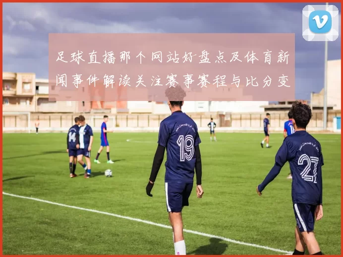 足球直播那个网站好盘点及体育新闻事件解读关注赛事赛程与比分变化