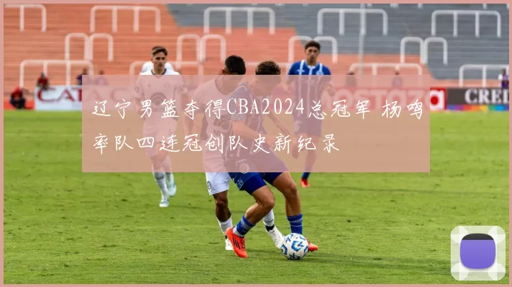 辽宁男篮夺得CBA2024总冠军 杨鸣率队四连冠创队史新纪录