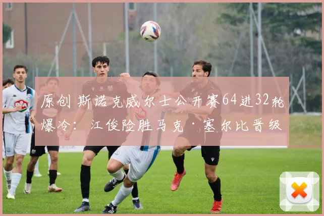 原创 斯诺克威尔士公开赛64进32轮爆冷：江俊险胜马克·塞尔比晋级