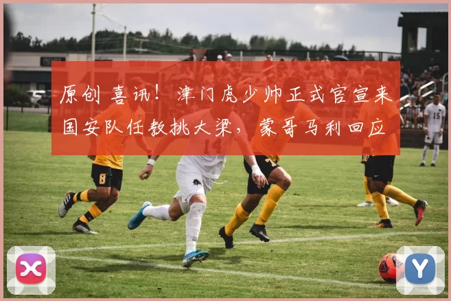 原创 喜讯！津门虎少帅正式官宣来国安队任教挑大梁，蒙哥马利回应点赞