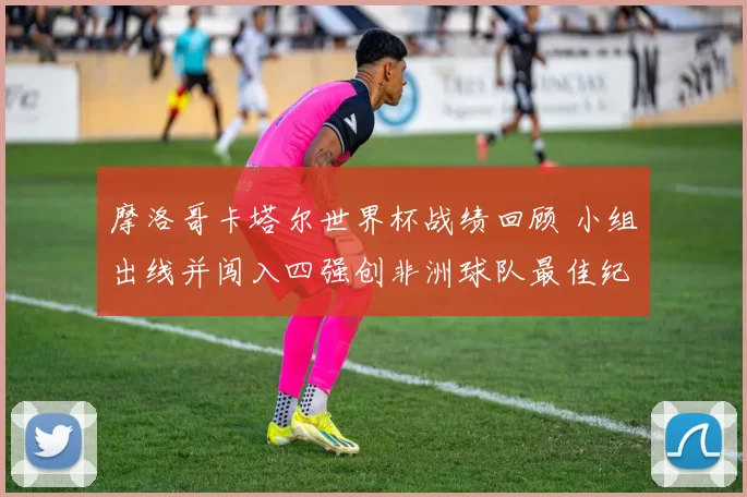 摩洛哥卡塔尔世界杯战绩回顾 小组出线并闯入四强创非洲球队最佳纪录
