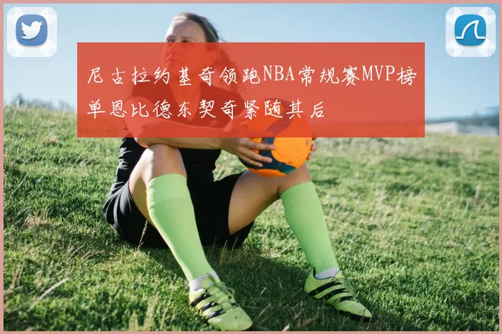 尼古拉约基奇领跑NBA常规赛MVP榜单恩比德东契奇紧随其后