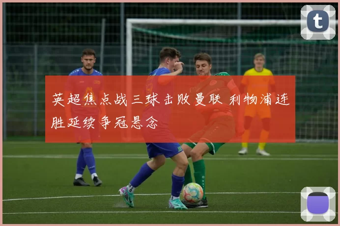 英超焦点战三球击败曼联 利物浦连胜延续争冠悬念