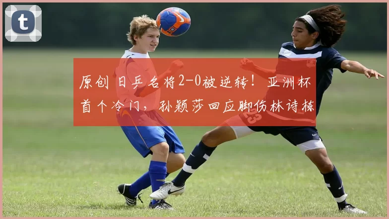 原创 日乒名将2-0被逆转!亚洲杯首个冷门,孙颖莎回应脚伤林诗栋速胜