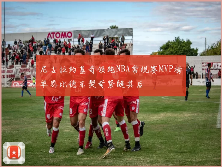 尼古拉约基奇领跑NBA常规赛MVP榜单恩比德东契奇紧随其后