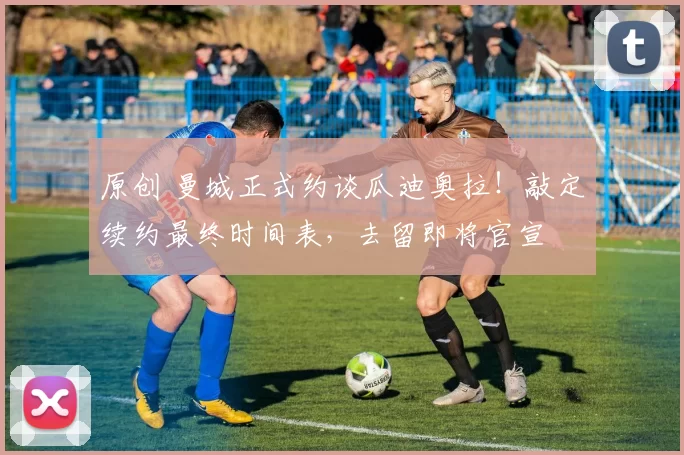 原创 曼城正式约谈瓜迪奥拉！敲定续约最终时间表，去留即将官宣