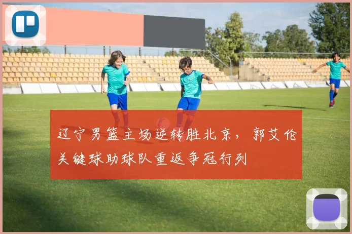 辽宁男篮主场逆转胜北京,郭艾伦关键球助球队重返争冠行列