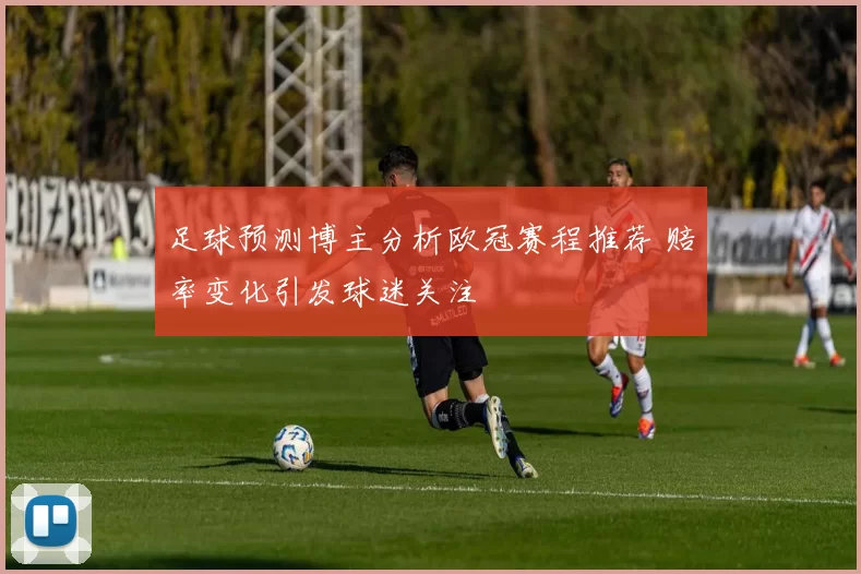 足球预测博主分析欧冠赛程推荐 赔率变化引发球迷关注