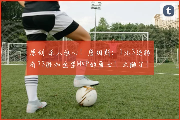 原创 杀人诛心！詹姆斯：1比3逆转有73胜加全票MVP的勇士！太酷了！