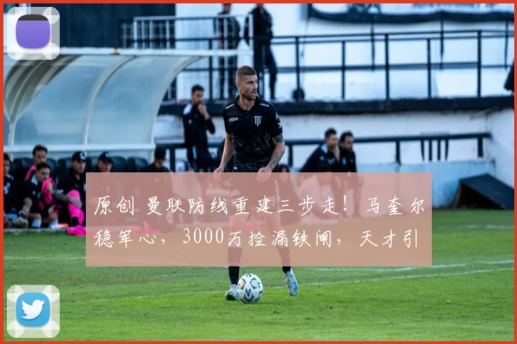 原创 曼联防线重建三步走！马奎尔稳军心，3000万捡漏铁闸，天才引援陷僵局