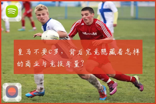 皇马不要c罗，背后究竟隐藏着怎样的商业与竞技考量？