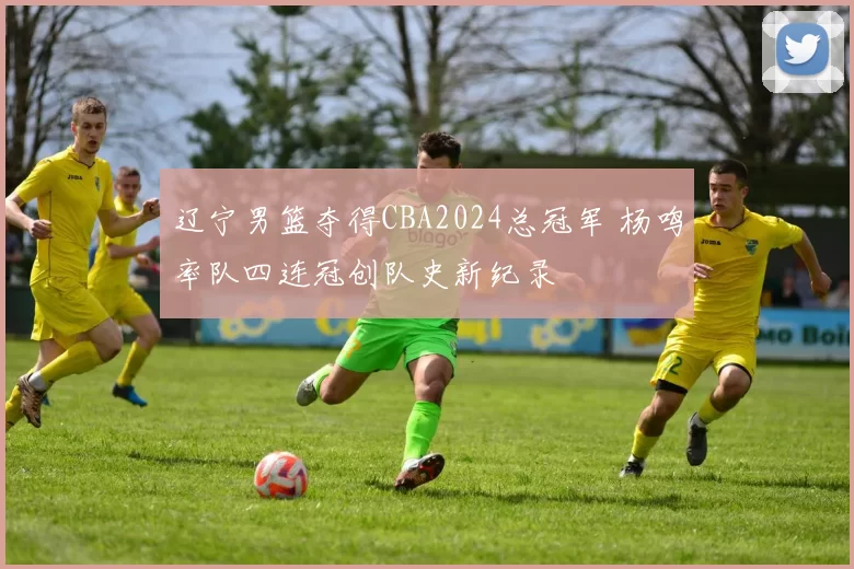 辽宁男篮夺得CBA2024总冠军 杨鸣率队四连冠创队史新纪录