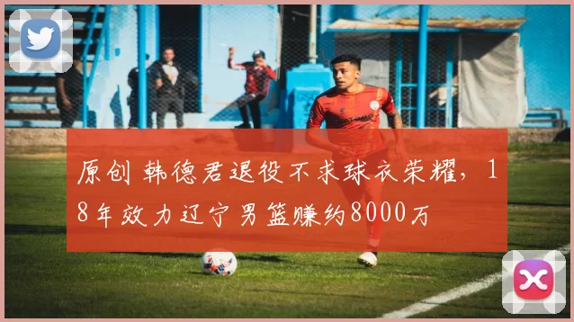 原创 韩德君退役不求球衣荣耀，18年效力辽宁男篮赚约8000万