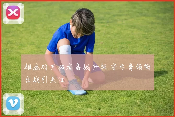 雄鹿对开拓者备战升级 字母哥领衔出战引关注