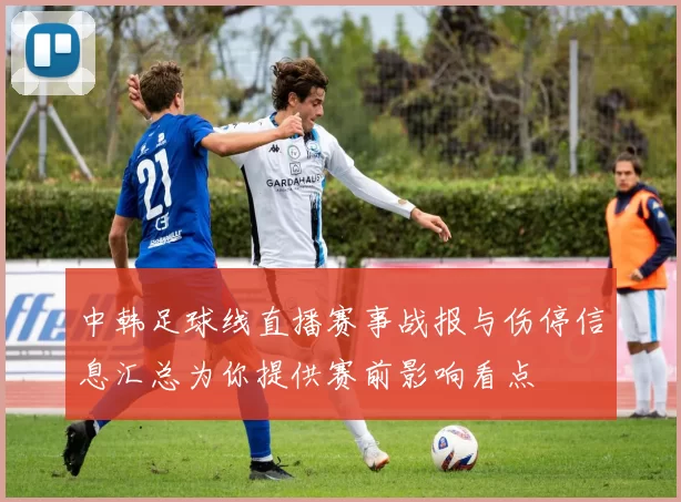 中韩足球线直播赛事战报与伤停信息汇总为你提供赛前影响看点